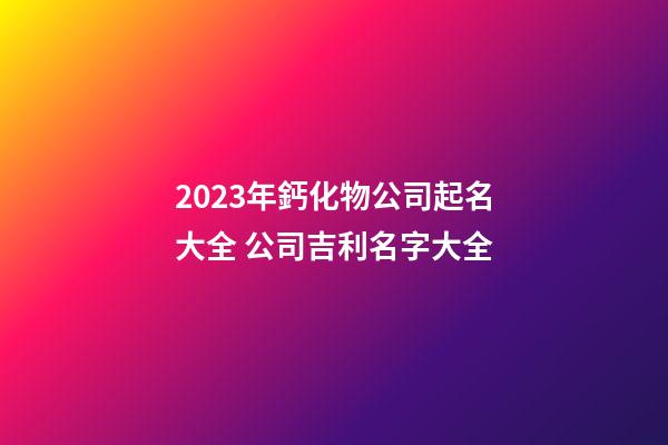 2023年鈣化物公司起名大全 公司吉利名字大全-第1張-公司起名-玄機派